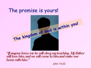 The promise is yours!   “ If anyone loves me he will obey my teaching. My Father will love him, and we will come to him and make our home with him.”     John 14:23 The kingdom of God is within you!   