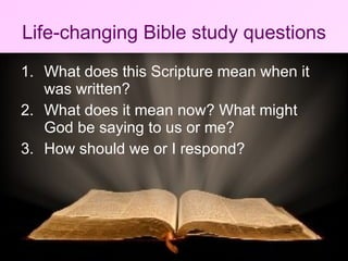 Life-changing Bible study questions What does this Scripture mean when it was written? What does it mean now? What might God be saying to us or me? How should we or I respond?  