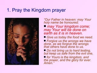 1. Pray the Kingdom prayer “ Our Father in heaven: may Your holy name be honoured;  may Your kingdom come; may Your will be done on earth as it is in heaven.   Give us today the food we need. Forgive us the wrongs we have done, as we forgive the wrongs that others have done to us.  Do not bring us to hard testing, but keep us safe from the evil one,  for Yours is the kingdom, and the power, and the glory for ever. Amen.” 