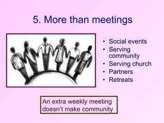 Social events Serving community  Serving church  Partners Retreats 5. More than meetings An extra weekly meeting doesn’t make community 