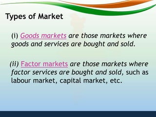 Types of Market
(i) Goods markets are those markets where
goods and services are bought and sold.
(ii) Factor markets are those markets where
factor services are bought and sold, such as
labour market, capital market, etc.
 