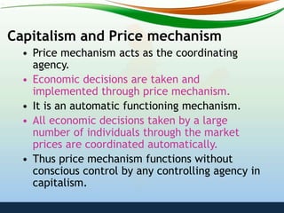 Capitalism and Price mechanism
• Price mechanism acts as the coordinating
agency.
• Economic decisions are taken and
implemented through price mechanism.
• It is an automatic functioning mechanism.
• All economic decisions taken by a large
number of individuals through the market
prices are coordinated automatically.
• Thus price mechanism functions without
conscious control by any controlling agency in
capitalism.
 