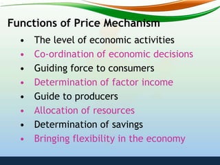 Functions of Price Mechanism
• The level of economic activities
• Co-ordination of economic decisions
• Guiding force to consumers
• Determination of factor income
• Guide to producers
• Allocation of resources
• Determination of savings
• Bringing flexibility in the economy
 