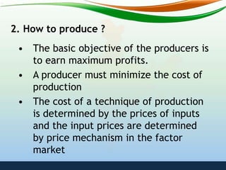 2. How to produce ?
• The basic objective of the producers is
to earn maximum profits.
• A producer must minimize the cost of
production
• The cost of a technique of production
is determined by the prices of inputs
and the input prices are determined
by price mechanism in the factor
market
 