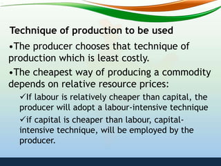 Technique of production to be used
•The producer chooses that technique of
production which is least costly.
•The cheapest way of producing a commodity
depends on relative resource prices:
If labour is relatively cheaper than capital, the
producer will adopt a labour-intensive technique
if capital is cheaper than labour, capital-
intensive technique, will be employed by the
producer.
 