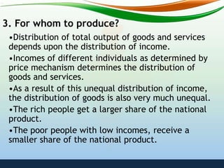 3. For whom to produce?
•Distribution of total output of goods and services
depends upon the distribution of income.
•Incomes of different individuals as determined by
price mechanism determines the distribution of
goods and services.
•As a result of this unequal distribution of income,
the distribution of goods is also very much unequal.
•The rich people get a larger share of the national
product.
•The poor people with low incomes, receive a
smaller share of the national product.
 