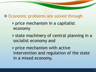  Economic problems are solved through
price mechanism in a capitalist
economy
state machinery of central planning in a
socialist economy and
price mechanism with active
intervention and regulation of the state
in a mixed economy.
2
 