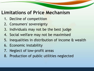 Limitations of Price Mechanism
1. Decline of competition
2. Consumers' sovereignty
3. Individuals may not be the best judge
4. Social welfare may not be maximised
5. Inequalities in distribution of income & wealth
6. Economic instability
7. Neglect of low-profit areas
8. Production of public utilities neglected
 