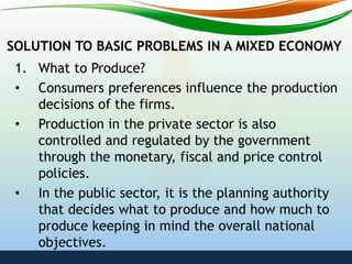 SOLUTION TO BASIC PROBLEMS IN A MIXED ECONOMY
1. What to Produce?
• Consumers preferences influence the production
decisions of the firms.
• Production in the private sector is also
controlled and regulated by the government
through the monetary, fiscal and price control
policies.
• In the public sector, it is the planning authority
that decides what to produce and how much to
produce keeping in mind the overall national
objectives.
 