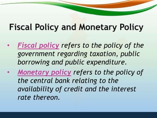 Fiscal Policy and Monetary Policy
• Fiscal policy refers to the policy of the
government regarding taxation, public
borrowing and public expenditure.
• Monetary policy refers to the policy of
the central bank relating to the
availability of credit and the interest
rate thereon.
 
