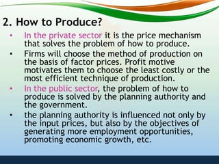 2. How to Produce?
• In the private sector it is the price mechanism
that solves the problem of how to produce.
• Firms will choose the method of production on
the basis of factor prices. Profit motive
motivates them to choose the least costly or the
most efficient technique of production.
• In the public sector, the problem of how to
produce is solved by the planning authority and
the government.
• the planning authority is influenced not only by
the input prices, but also by the objectives of
generating more employment opportunities,
promoting economic growth, etc.
 