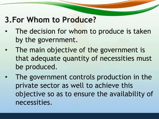 3.For Whom to Produce?
• The decision for whom to produce is taken
by the government.
• The main objective of the government is
that adequate quantity of necessities must
be produced.
• The government controls production in the
private sector as well to achieve this
objective so as to ensure the availability of
necessities.
 