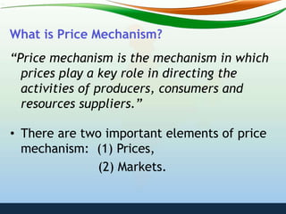 What is Price Mechanism?
“Price mechanism is the mechanism in which
prices play a key role in directing the
activities of producers, consumers and
resources suppliers.”
• There are two important elements of price
mechanism: (1) Prices,
(2) Markets.
 