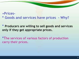 •Prices-
* Goods and services have prices - Why?
* Producers are willing to sell goods and services
only if they get appropriate prices.
*The services of various factors of production
carry their prices.
5
 