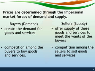 Prices are determined through the impersonal
market forces of demand and supply.
6
Buyers (Demand)
• create the demand for
goods and services
• competition among the
buyers to buy goods
and services.
Sellers (Supply)
• offer supply of these
goods and services to
meet the wants of the
buyers
• competition among the
sellers to sell goods
and services.
 