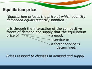 Equilibrium price
“Equilibrium price is the price at which quantity
demanded equals quantity supplied.”
It is through the interaction of the competitive
forces of demand and supply that the equilibrium
price of a good,
a service or
a factor service is
determined.
Prices respond to changes in demand and supply.
 