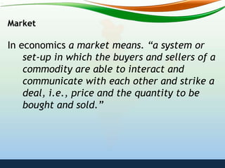 Market
In economics a market means. “a system or
set-up in which the buyers and sellers of a
commodity are able to interact and
communicate with each other and strike a
deal, i.e., price and the quantity to be
bought and sold.”
 