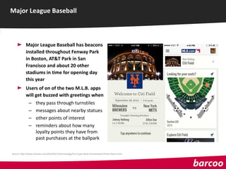 Major League Baseball has beacons
installed throughout Fenway Park
in Boston, AT&T Park in San
Francisco and about 20 other
stadiums in time for opening day
this year
Users of on of the two M.L.B. apps
will get buzzed with greetings when
– they pass through turnstiles
– messages about nearby statues
– other points of interest
– reminders about how many
loyalty points they have from
past purchases at the ballpark
Major League Baseball
Source: http://www.nytimes.com/2014/01/31/technology/For-Super-Bowl-Personalized-Phone-Alerts.html
 