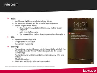 Cases
– Am Eingang: Willkommens-Botschaft zur Messe
– Im Messebus: Hinweis auf das aktuelle Tagesprogramm
– In den ausgewählten Hallen:
• Hinweis auf Jobangebote mit Verlinkung mobile Career
Jobportal
• Jetzt einen Kaffee gratis
• Vor ausgewählten Hallen: Hinweis zu einzelnen Ausstellern
KPIs
– Downloads CeBIT App: 40k
– Ausgelieferte Pushs: 150k
– Conversion: zweistellig
Learnings
– Vermarktung von den iBeacons auf der Messefläche (z.B. Roll Pop
Up, Webseite in der Messe-Vorbereitungszeit, bei der Messe
Anmeldung)
– Vorhandene und funktionierende Internetverbindung (Out- und
Indoor)
– Mobile Webseiten
– Mehrwert und Service Informationen am PoI
Fair: CeBIT
Source: http://www.mobile-zeitgeist.com/2014/03/25/grosser-ibeacon-deutschland-test-erfolgreich-bestanden/
 