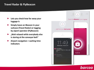 Lets you check how far away your
luggage is
Simply leave an iBeacon in your
suitcase (Travel Radar) or tagging
by aiport operator (FlyBeacon)
„Wait relaxed while everybody else
is staring at the conveyor belt“
Airport navigation + waiting time
indicators
Travel Radar & FlyBeacon
 