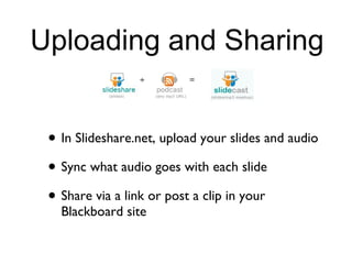 Uploading and Sharing In Slideshare.net, upload your slides and audio Sync what audio goes with each slide Share via a link or post a clip in your Blackboard site