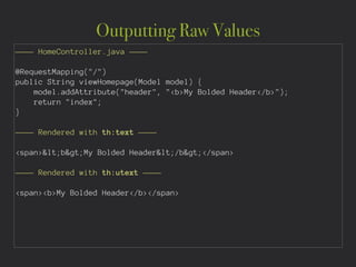 Outputting Raw Values
———— HomeController.java ————
!
@RequestMapping("/")
public String viewHomepage(Model model) {
model.addAttribute("header", "<b>My Bolded Header</b>");
return "index";
}
!
———— Rendered with th:text ————
!
<span><b>My Bolded Header</b></span>
!
———— Rendered with th:utext ————
!
<span><b>My Bolded Header</b></span>
 
