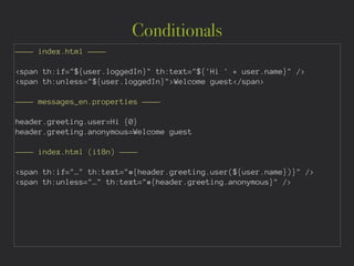 Conditionals
———— index.html ————
!
<span th:if="${user.loggedIn}" th:text="${'Hi ' + user.name}" />
<span th:unless="${user.loggedIn}">Welcome guest</span>
!
———— messages_en.properties ————
!
header.greeting.user=Hi {0}
header.greeting.anonymous=Welcome guest
!
———— index.html (i18n) ————
!
<span th:if="…" th:text="#{header.greeting.user(${user.name})}" />
<span th:unless="…" th:text="#{header.greeting.anonymous}" />
 