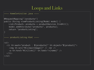 Loops and Links
———— HomeController.java ————
!
@RequestMapping("/products")
public String viewProductListing(Model model) {
List<Product> products = productService.findAll();
model.addAttribute("products", products);
return "productListing";
}
!
———— productListing.html ————
!
<ul>
<li th:each="product : ${products}" th:object="${product}">
<img th:src="@{*{mainImage}}" /> <br />
<a th:href="@{*{link}}" th:text="*{name}" />
</li>
</ul>
 