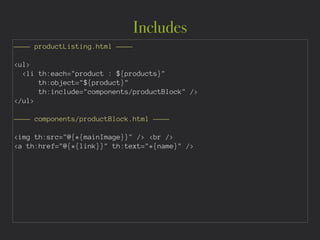 Includes
———— productListing.html ————
!
<ul>
<li th:each="product : ${products}"
th:object="${product}"
th:include="components/productBlock" />
</ul>
!
———— components/productBlock.html ———— 
!
<img th:src="@{*{mainImage}}" /> <br />
<a th:href="@{*{link}}" th:text="*{name}" />
 