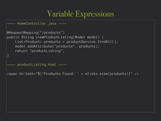 Variable Expressions
———— HomeController.java ————
!
@RequestMapping("/products")
public String viewProductListing(Model model) {
List<Product> products = productService.findAll();
model.addAttribute("products", products);
return "productListing";
}
!
———— productListing.html ————
!
<span th:text="${'Products Found: ' + #lists.size(products)}" />
 