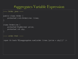 #aggregates Variable Expression
———— Order.java ————
!
public class Order {
protected List<OrderLine> lines;
}
!
class OrderLine {
protected BigDecimal price;
protected int qty;
}
!
———— order.html ————
!
<span th:text="${#aggregates.sum(order.lines.{price * qty})}" />
 