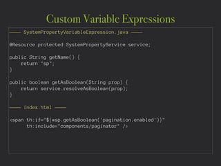 Custom Variable Expressions
———— SystemPropertyVariableExpression.java ————
!
@Resource protected SystemPropertyService service;
!
public String getName() {
return "sp";
}
!
public boolean getAsBoolean(String prop) {
return service.resolveAsBoolean(prop);
}
!
———— index.html ————
!
<span th:if="${#sp.getAsBoolean('pagination.enabled')}"
th:include="components/paginator" />
 