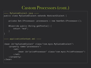 Custom Processors (cont.)
———— MyCustomDialect.java ————
public class MyCustomDialect extends AbstractDialect {
private Set<IProcessor> processors = new HashSet<IProcessor>();
@Override public String getPrefix() {
return "mcd";
}
}
!
———— applicationContext.xml ————
!
<bean id="myCustomDialect" class="com.myco.MyCustomDialect">
<property name="processors">
<set>
<bean id="priceProcessor" class="com.myco.PriceProcessor">
</set>
</property>
</bean>
 
