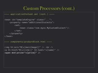 Custom Processors (cont.)
———— applicationContext.xml (cont.) ————
!
<bean id="templateEngine" class="...">
<property name="additionalDialects">
<set>
<bean class="com.myco.MyCustomDialect"/>
</set>
</property>
</bean>
!
———— components/productBlock.html ———— 
!
<img th:src="@{*{mainImage}}" /> <br />
<a th:href="@{*{link}}" th:text="*{name}" />
<span mcd:price="*{price}" />
 