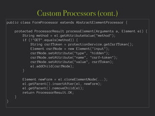Custom Processors (cont.)
public class FormProcessor extends AbstractElementProcessor {
!
protected ProcessorResult processElement(Arguments a, Element el) {
String method = el.getAttributeValue("method");
if (!"GET".equals(method)) {
String csrfToken = protectionService.getCsrfToken();
Element csrfNode = new Element("input");
csrfNode.setAttribute("type", "hidden");
csrfNode.setAttribute("name", "csrf-token");
csrfNode.setAttribute("value", csrfToken);
el.addChild(csrfNode);
}
!
Element newForm = el.cloneElementNode(...);
el.getParent().insertAfter(el, newForm);
el.getParent().removeChild(el);
return ProcessorResult.OK;
}
}
 