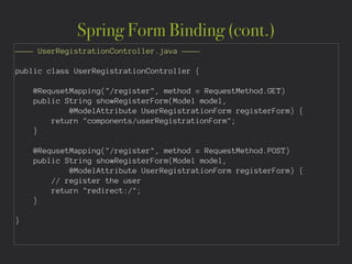 Spring Form Binding (cont.)
———— UserRegistrationController.java ————
!
public class UserRegistrationController {
!
@RequsetMapping("/register", method = RequestMethod.GET)
public String showRegisterForm(Model model,
@ModelAttribute UserRegistrationForm registerForm) {
return "components/userRegistrationForm";
}
!
@RequsetMapping("/register", method = RequestMethod.POST)
public String showRegisterForm(Model model,
@ModelAttribute UserRegistrationForm registerForm) {
// register the user
return "redirect:/";
}
!
}
 