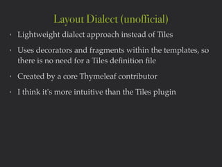‣ Lightweight dialect approach instead of Tiles!
‣ Uses decorators and fragments within the templates, so
there is no need for a Tiles deﬁnition ﬁle!
‣ Created by a core Thymeleaf contributor!
‣ I think it's more intuitive than the Tiles plugin
Layout Dialect (unofficial)
 
