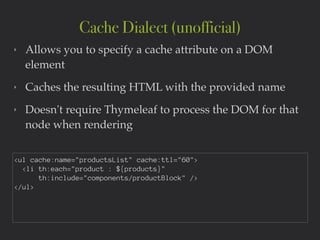 ‣ Allows you to specify a cache attribute on a DOM
element!
‣ Caches the resulting HTML with the provided name!
‣ Doesn't require Thymeleaf to process the DOM for that
node when rendering
Cache Dialect (unofficial)
<ul cache:name="productsList" cache:ttl="60">
<li th:each="product : ${products}"
th:include="components/productBlock" />
</ul>
 