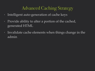 ‣ Intelligent auto-generation of cache keys!
‣ Provide ability to alter a portion of the cached,
generated HTML!
‣ Invalidate cache elements when things change in the
admin
Advanced Caching Strategy
 