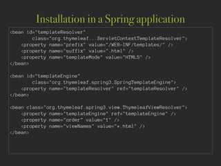 Installation in a Spring application
<bean id="templateResolver"
class="org.thymeleaf...ServletContextTemplateResolver">
<property name="prefix" value="/WEB-INF/templates/" />
<property name="suffix" value=".html" />
<property name="templateMode" value="HTML5" />
</bean>
<bean id="templateEngine"
class="org.thymeleaf.spring3.SpringTemplateEngine">
<property name="templateResolver" ref="templateResolver" />
</bean>
!
<bean class="org.thymeleaf.spring3.view.ThymeleafViewResolver">
<property name="templateEngine" ref="templateEngine" />
<property name="order" value="1" />
<property name="viewNames" value="*.html" />
</bean>
 