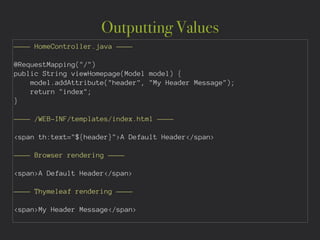 Outputting Values
———— HomeController.java ————
!
@RequestMapping("/")
public String viewHomepage(Model model) {
model.addAttribute("header", "My Header Message");
return "index";
}
!
———— /WEB-INF/templates/index.html ————
!
<span th:text="${header}">A Default Header</span>
!
———— Browser rendering ————
!
<span>A Default Header</span>
!
———— Thymeleaf rendering ————
!
<span>My Header Message</span>
 