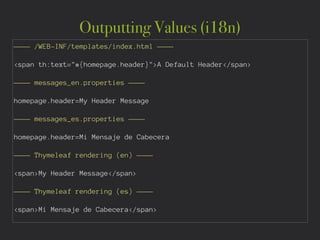 Outputting Values (i18n)
———— /WEB-INF/templates/index.html ————
!
<span th:text="#{homepage.header}">A Default Header</span>
!
———— messages_en.properties ————
!
homepage.header=My Header Message
!
———— messages_es.properties ————
!
homepage.header=Mi Mensaje de Cabecera
!
———— Thymeleaf rendering (en) ————
!
<span>My Header Message</span>
!
———— Thymeleaf rendering (es) ————
!
<span>Mi Mensaje de Cabecera</span>
 