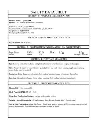SAFETY DATA SHEET 
SECTION 1 : PRODUCT IDENTIFICATION 
Product Name : Thymox CO 
Product Use : Surface Disinfectant Concentrate 
Supplier : LABORATOIRE M2 Inc. 
Address : 4005-A Garlock street, Sherbrooke, QC, J1L 1W9 
Telephone : (819) 563-0698 
Emergency Phone : (819) 563-0698 
SECTION 2 : HAZARD INDENTIFICATION 
WHMIS Class : D2B (irritant) 
SECTION 3 : COMPOSITION/INFORMATION ON INGREDIENTS 
Ingredients CAS# Wt % TLV LC50 LD50 
Thymol 89-83-8 5-10 980 mg/Kg (oral, rat) 
SECTION 4 : FIRST AID MEASURES 
Eye : Remove contact lenses. Rinse with plenty of water for several minutes, keeping eyelids open. 
Skin : Rinse with plenty of water. Remove spoiled clothes and wash before wearing. Apply a moisturizing cream if skin is dry or irritated. 
Inhalation : Bring the person to fresh air. Seek medical attention in case of persistent discomfort. 
Ingestion : Give plenty of water. Do no induce vomiting. Seek medical attention immediately. 
SECTION 5 : FIRE FIGHTING MEASURES 
Flammability : Not combustible 
Flash Point (ASTM D-93, °C) : 49,5 
Hazardous Combustion Products : carbon oxides, sulfur oxides. 
Suitable extinguishing media : Alcohol-resistant foam, Carbon dioxide (CO2), Dry chemical 
Special Fire Fighting Procedure: Firefighters should wear positive pressure self-breathing apparatus and full protectiveclothing for fires in areas where chemicals are used or stored. 
 