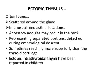 ECTOPIC THYMUS…
Often found…
Scattered around the gland
In unusual mediastinal locations.
• Accessory nodules may occur in the neck
• Representing separated portions, detached
during embryological descent.
• Sometimes reaching more superiorly than the
thyroid cartilage.
• Ectopic intrathyroidal thymi have been
reported in children.
 