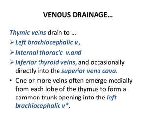 VENOUS DRAINAGE…
Thymic veins drain to …
Left brachiocephalic v.,
Internal thoracic v.and
Inferior thyroid veins, and occasionally
directly into the superior vena cava.
• One or more veins often emerge medially
from each lobe of the thymus to form a
common trunk opening into the left
brachiocephalic v*.
 