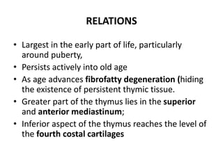 RELATIONS
• Largest in the early part of life, particularly
around puberty,
• Persists actively into old age
• As age advances fibrofatty degeneration (hiding
the existence of persistent thymic tissue.
• Greater part of the thymus lies in the superior
and anterior mediastinum;
• Inferior aspect of the thymus reaches the level of
the fourth costal cartilages
 