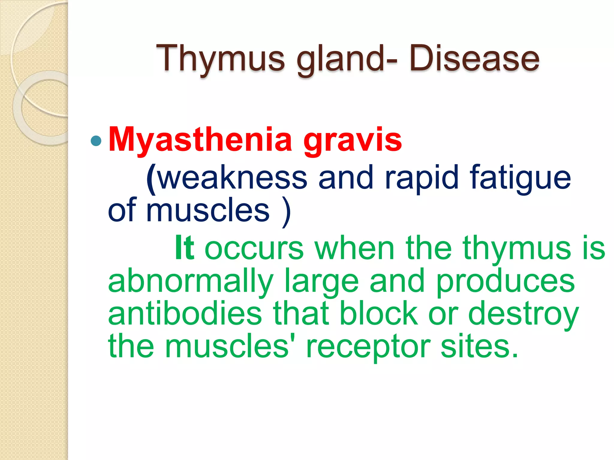 Thymus gland- Disease
Myasthenia gravis
(weakness and rapid fatigue
of muscles )
It occurs when the thymus is
abnormally large and produces
antibodies that block or destroy
the muscles' receptor sites.