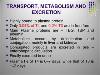TRANSPORT, METABOLISM AND
EXCRETION
 Highly bound to plasma protein
 Only 0.04% of T4 and 0.2% T3 are in free form
 Main Plasma proteins are – TBG, TBP and
albumin
 Metabolism occurs by deiodination and
conjugation, mainly in liver and kidneys
 Conjugated products are excreted in bile –
enterohepatic circulation
 Finally excreted in urine
 Plasma t½ of T4 is 6–7 days, while that of T3 is
1–2 days.
 
