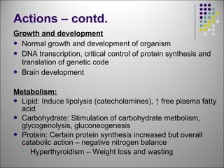 Growth and development
 Normal growth and development of organism
 DNA transcription, critical control of protein synthesis and
translation of genetic code
 Brain development
Metabolism:
 Lipid: Induce lipolysis (catecholamines), ↑ free plasma fatty
acid
 Carbohydrate: Stimulation of carbohydrate metbolism,
glycogenolysis, gluconeogenesis
 Protein: Certain protein synthesis increased but overall
catabolic action – negative nitrogen balance
 Hyperthyroidism – Weight loss and wasting
Actions – contd.
 