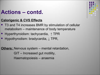 Actions – contd.
Calorigenic & CVS Effects
 T3 and T4 increases BMR by stimulation of cellular
metabolism – maintenance of body temperature
 Hyperthyroidism: tachycardia, ↑ TPR
 Hypothyrodism: bradycardia, ↓ TPR,
Others: Nervous system – mental retardation,
GIT – Increased gut motility,
Haematopoiesis – anaemia
 